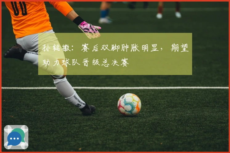 孙铭徽：赛后双脚肿胀明显，期望助力球队晋级总决赛