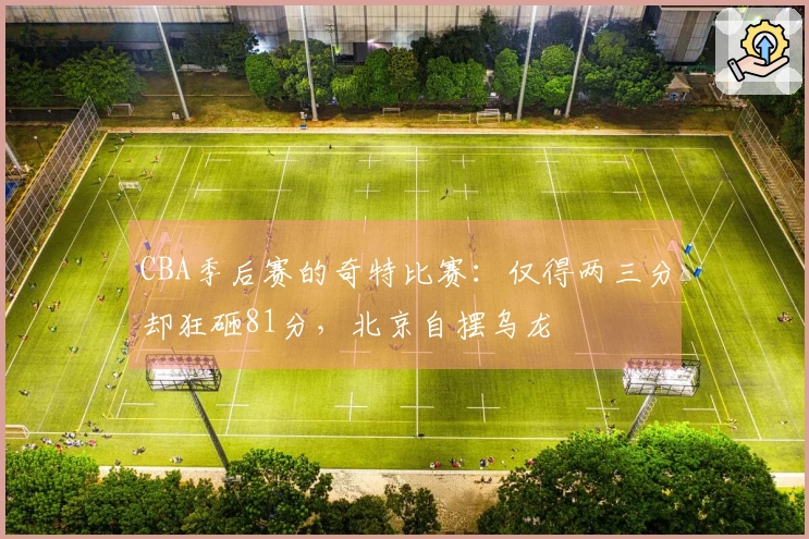 CBA季后赛的奇特比赛：仅得两三分却狂砸81分，北京自摆乌龙